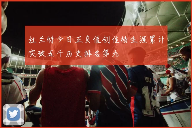 杜兰特今日正负值创佳绩生涯累计突破五千历史排名第九