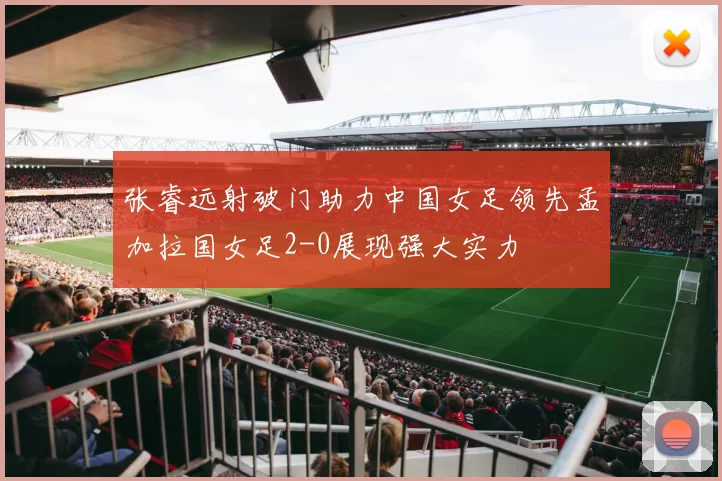 张睿远射破门助力中国女足领先孟加拉国女足2-0展现强大实力
