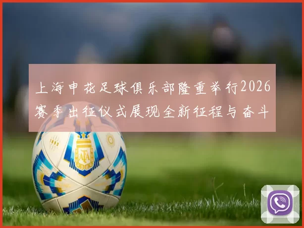 上海申花足球俱乐部隆重举行2026赛季出征仪式展现全新征程与奋斗目标