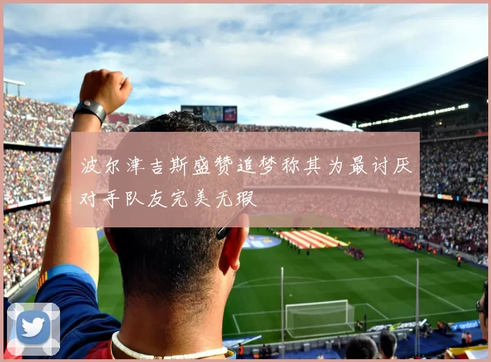 波尔津吉斯盛赞追梦称其为最讨厌对手队友完美无瑕