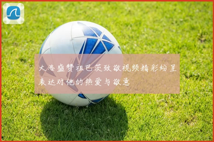大洛盛赞祖巴茨致敬视频精彩纷呈表达对他的热爱与敬意