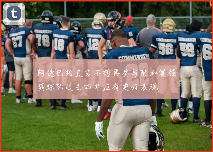 阿德巴约直言不想再参与附加赛强调球队过去四年应有更好表现
