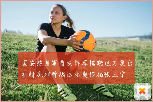 国安热身赛首发阵容揭晓达万复出孔特亮相锋线法比奥搭档张玉宁