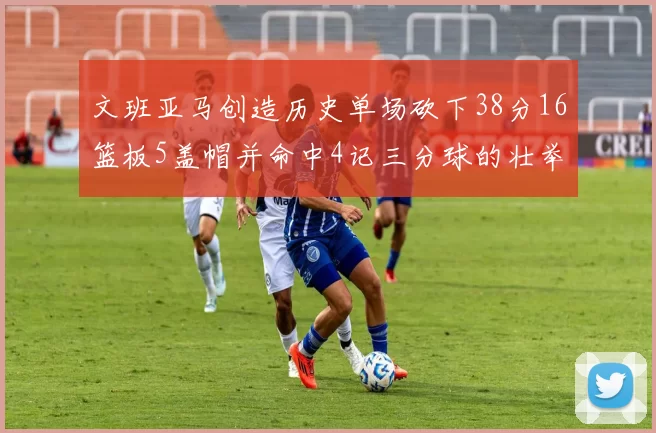 文班亚马创造历史单场砍下38分16篮板5盖帽并命中4记三分球的壮举
