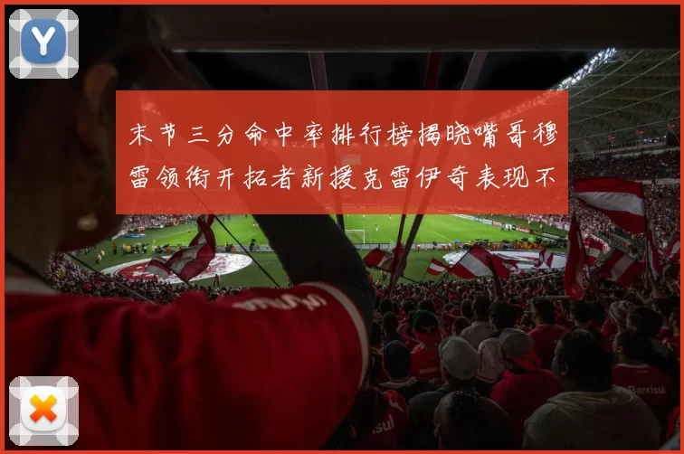 末节三分命中率排行榜揭晓嘴哥穆雷领衔开拓者新援克雷伊奇表现不俗