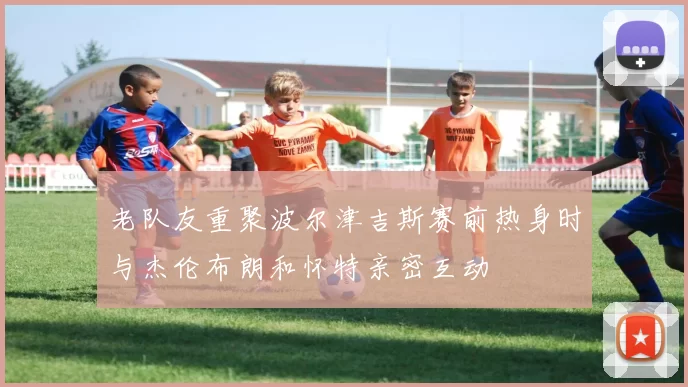 老队友重聚波尔津吉斯赛前热身时与杰伦布朗和怀特亲密互动