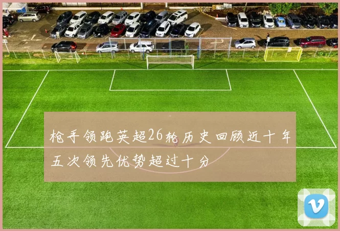 枪手领跑英超26轮历史回顾近十年五次领先优势超过十分