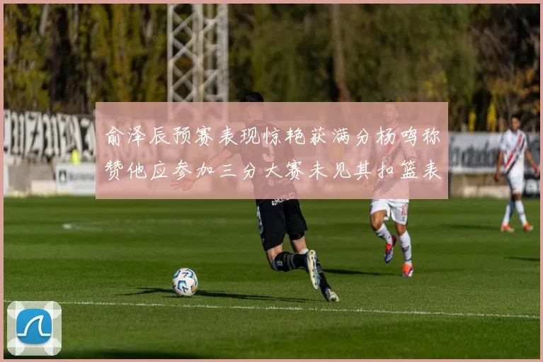 俞泽辰预赛表现惊艳获满分杨鸣称赞他应参加三分大赛未见其扣篮表现