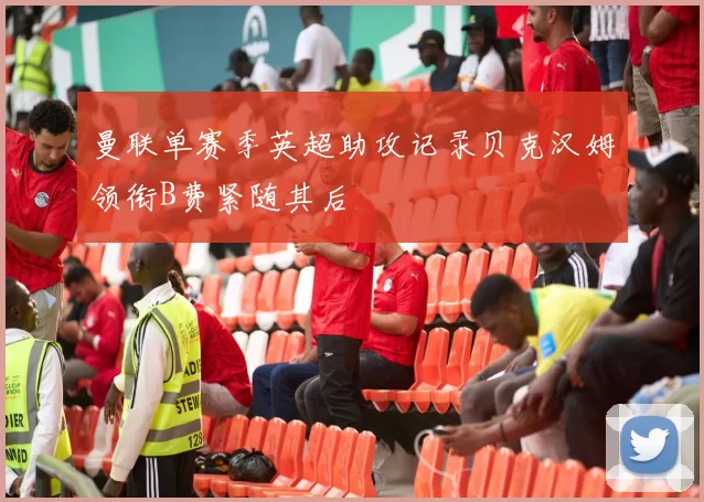 曼联单赛季英超助攻记录贝克汉姆领衔B费紧随其后