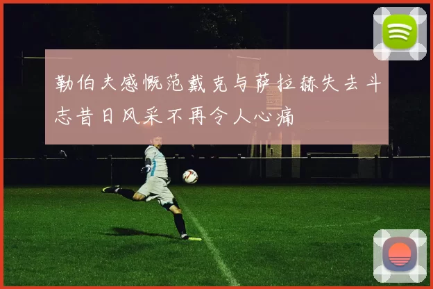 勒伯夫感慨范戴克与萨拉赫失去斗志昔日风采不再令人心痛