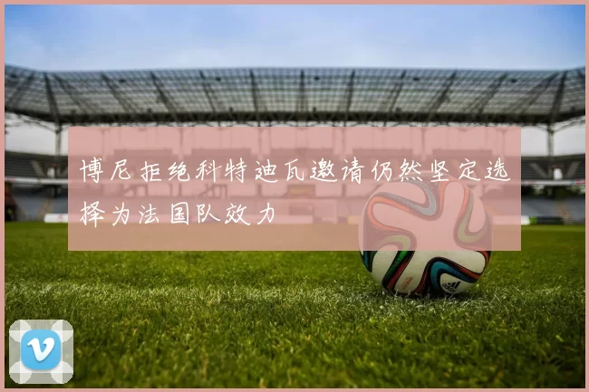 博尼拒绝科特迪瓦邀请仍然坚定选择为法国队效力