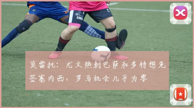 莫雷托：尤文热刺巴萨和多特想免签塞内西，罗马机会几乎为零