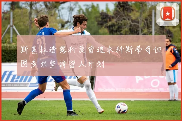 斯基拉透露科莫曾追求科斯蒂奇但图多尔坚持留人计划
