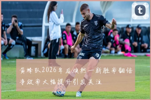 黄蜂队2026年后焕然一新胜率翻倍净效率大幅提升引发关注