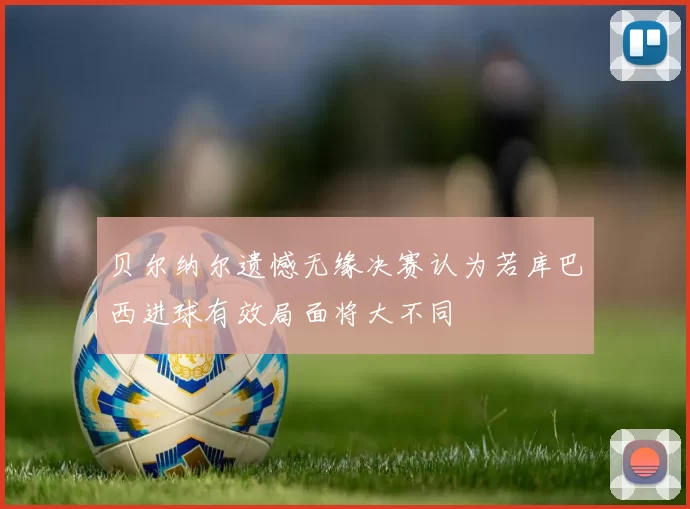 贝尔纳尔遗憾无缘决赛认为若库巴西进球有效局面将大不同