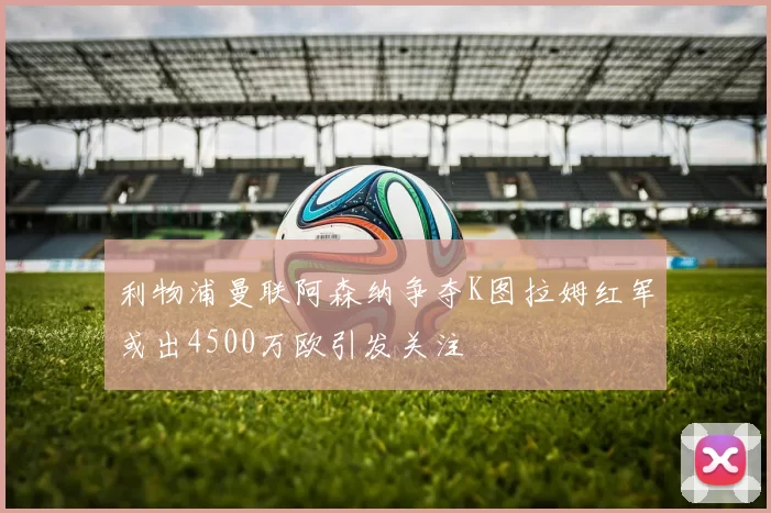 利物浦曼联阿森纳争夺K图拉姆红军或出4500万欧引发关注