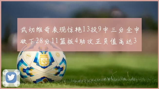 武切维奇表现惊艳13投9中三分全中砍下28分11篮板4助攻正负值高达35