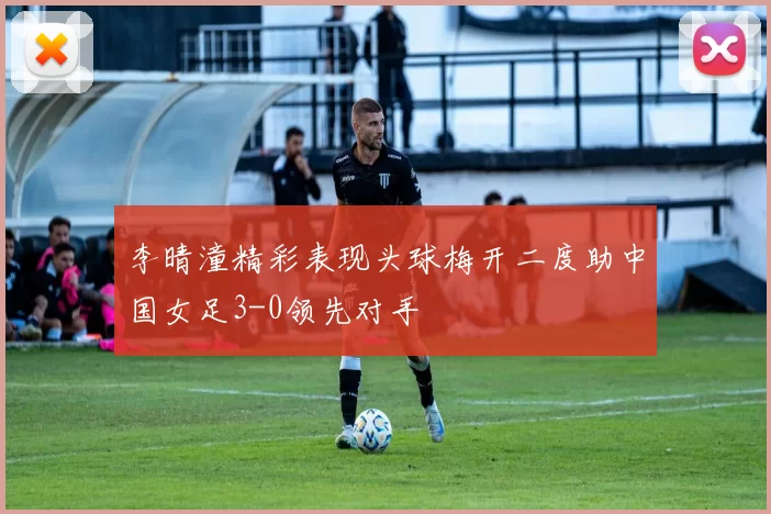 李晴潼精彩表现头球梅开二度助中国女足3-0领先对手