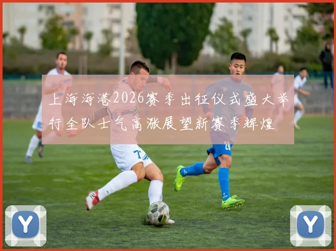 上海海港2026赛季出征仪式盛大举行全队士气高涨展望新赛季辉煌