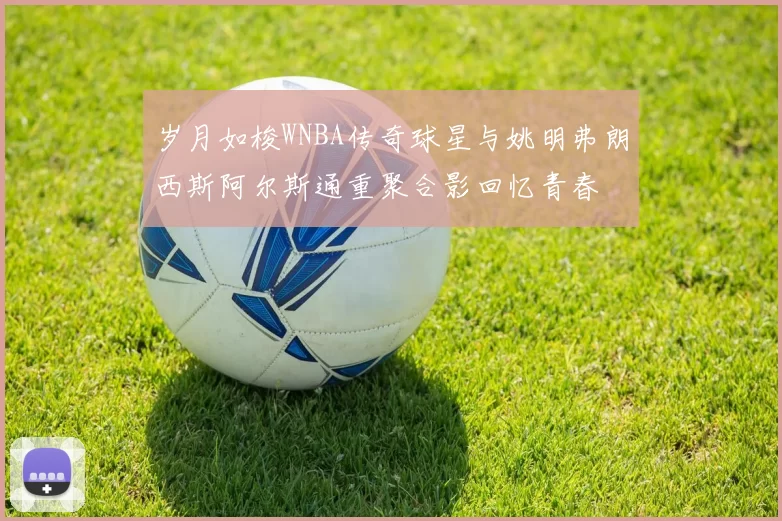 岁月如梭WNBA传奇球星与姚明弗朗西斯阿尔斯通重聚合影回忆青春