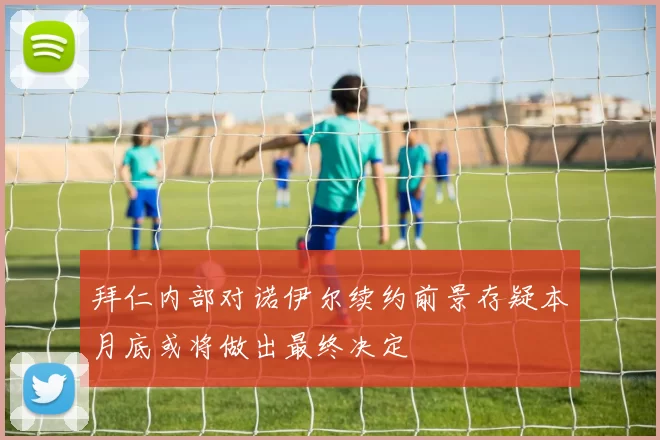 拜仁内部对诺伊尔续约前景存疑本月底或将做出最终决定
