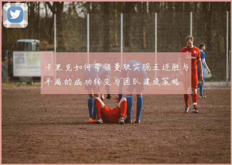 卡里克如何带领曼联实现五连胜与平局的成功转变与团队建设策略