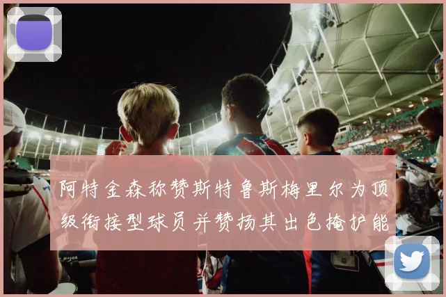 阿特金森称赞斯特鲁斯梅里尔为顶级衔接型球员并赞扬其出色掩护能力