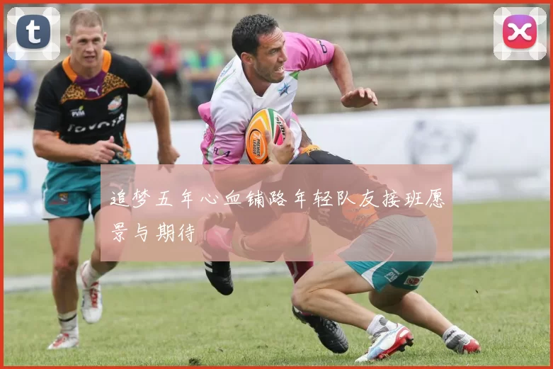追梦五年心血铺路年轻队友接班愿景与期待