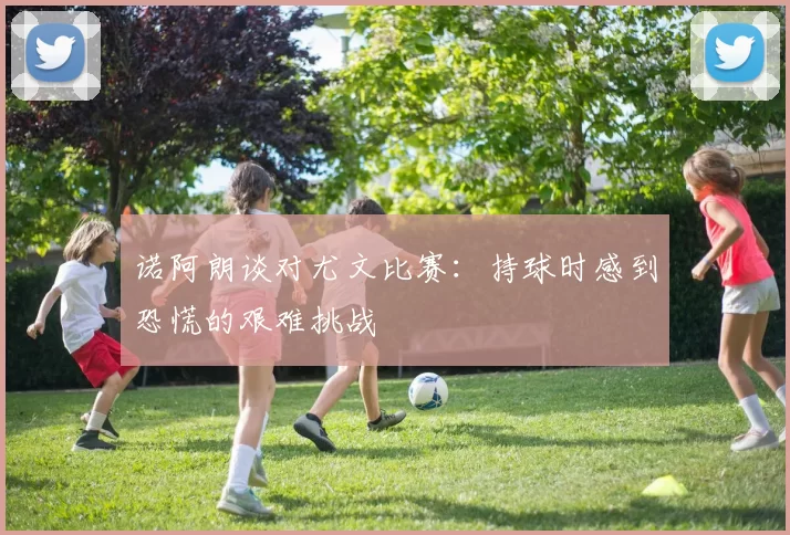诺阿朗谈对尤文比赛：持球时感到恐慌的艰难挑战