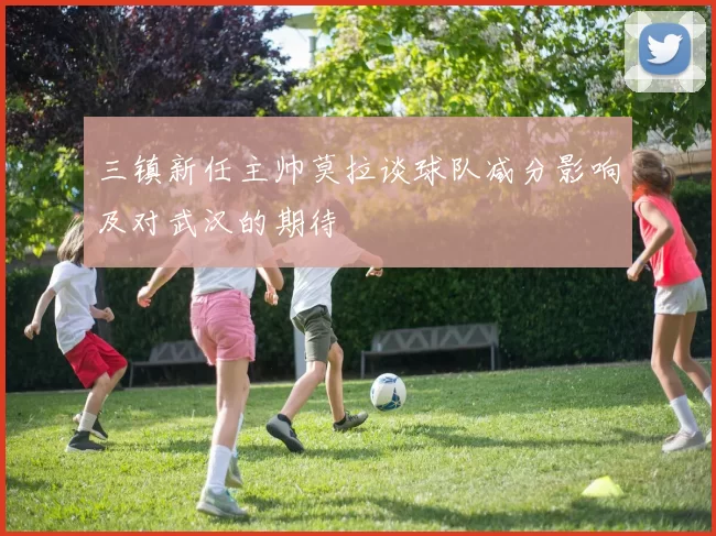 三镇新任主帅莫拉谈球队减分影响及对武汉的期待