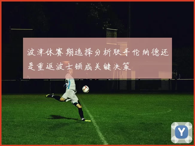 波津休赛期选择分析联手伦纳德还是重返波士顿成关键决策