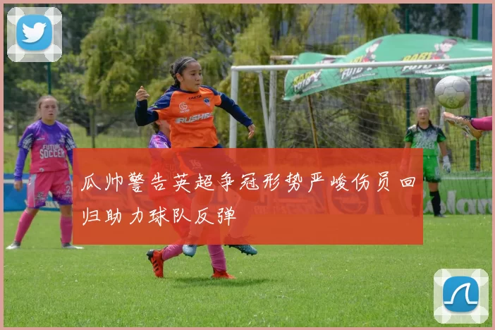瓜帅警告英超争冠形势严峻伤员回归助力球队反弹