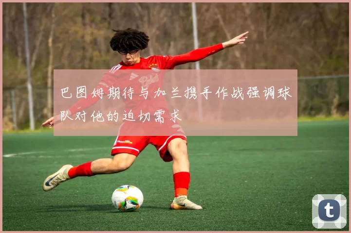 巴图姆期待与加兰携手作战强调球队对他的迫切需求