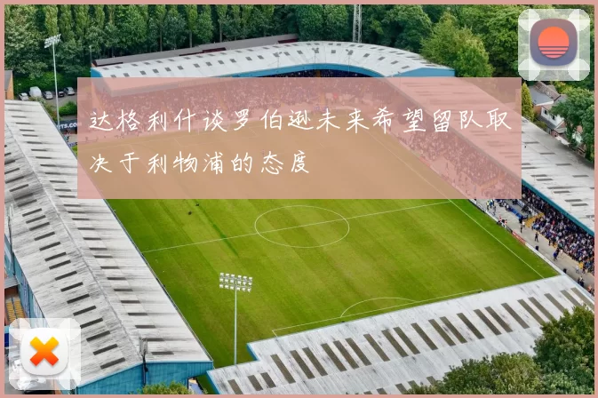达格利什谈罗伯逊未来希望留队取决于利物浦的态度