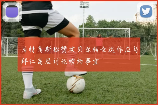 马特乌斯称赞埃贝尔转会运作应与拜仁高层讨论续约事宜