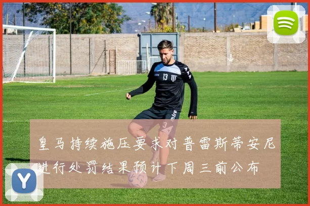 皇马持续施压要求对普雷斯蒂安尼进行处罚结果预计下周三前公布