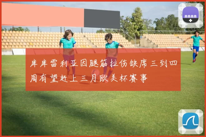 库库雷利亚因腿筋拉伤缺席三到四周有望赶上三月欧美杯赛事