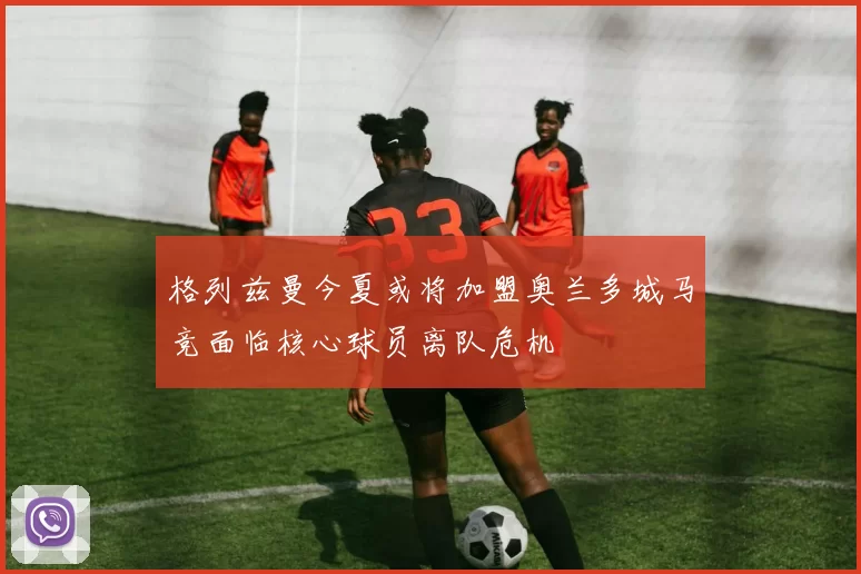 格列兹曼今夏或将加盟奥兰多城马竞面临核心球员离队危机