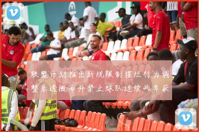 联盟计划推出新规限制摆烂行为调整乐透概率并禁止球队连续两年获得前四选秀权