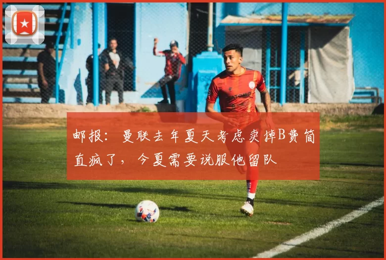 邮报：曼联去年夏天考虑卖掉B费简直疯了，今夏需要说服他留队